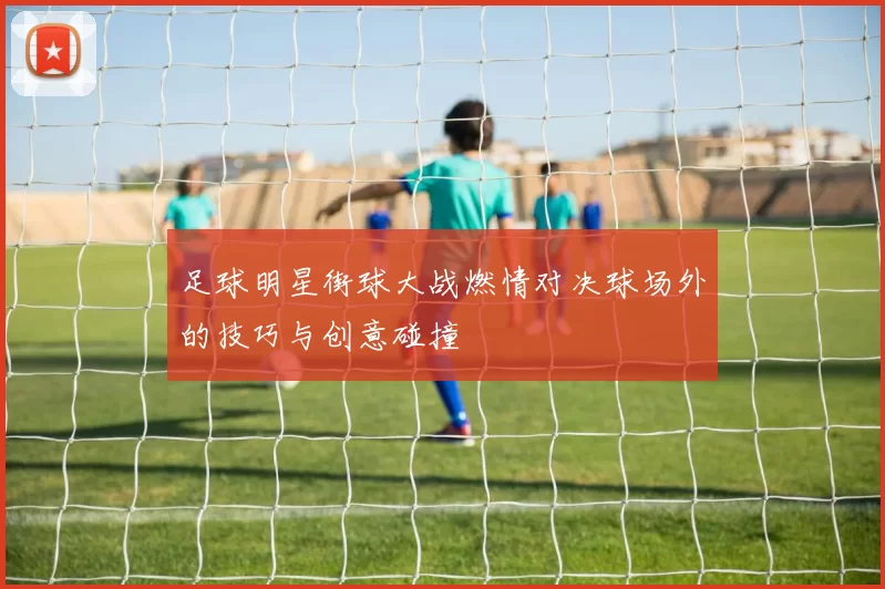 足球明星街球大战燃情对决球场外的技巧与创意碰撞