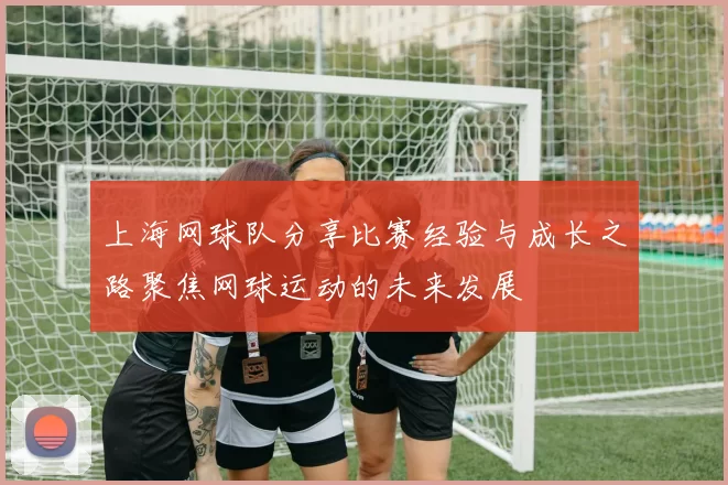 上海网球队分享比赛经验与成长之路聚焦网球运动的未来发展