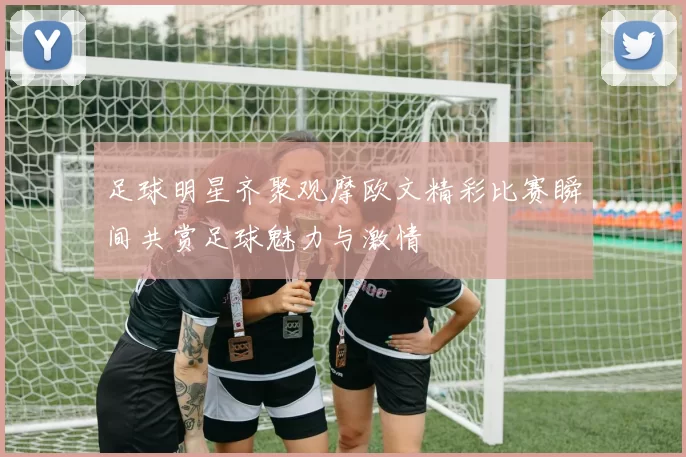 足球明星齐聚观摩欧文精彩比赛瞬间共赏足球魅力与激情