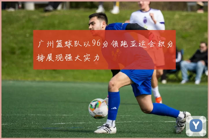 广州篮球队以96分领跑亚运会积分榜展现强大实力