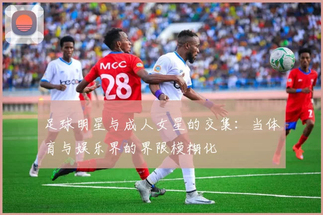 足球明星与成人女星的交集：当体育与娱乐界的界限模糊化
