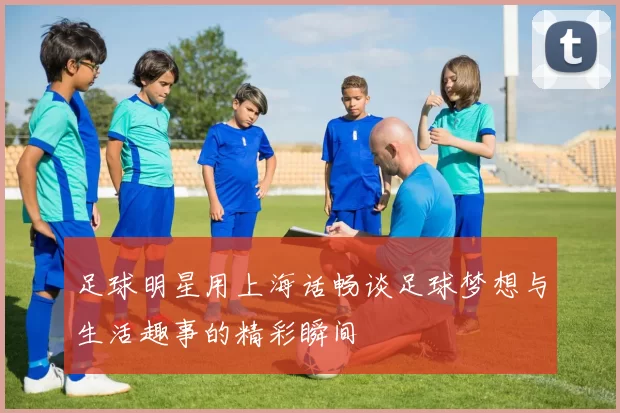 足球明星用上海话畅谈足球梦想与生活趣事的精彩瞬间