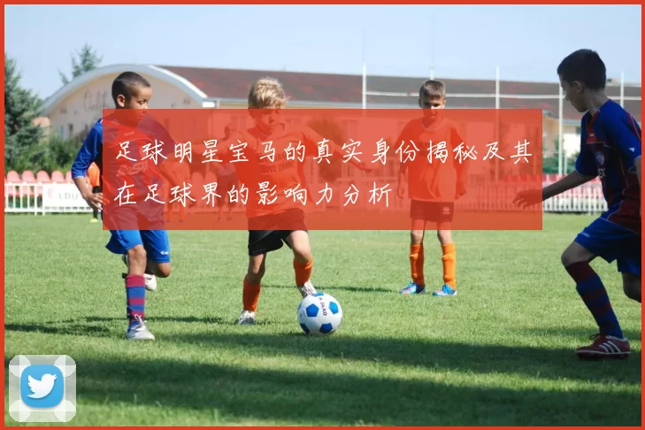 足球明星宝马的真实身份揭秘及其在足球界的影响力分析