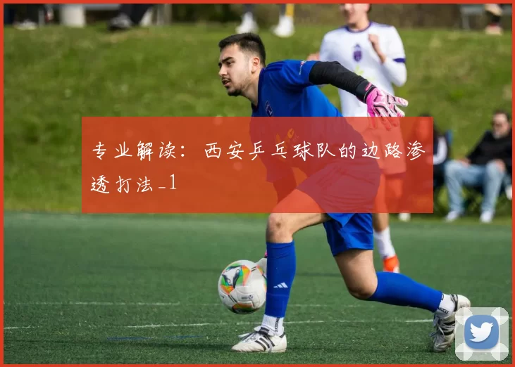 专业解读：西安乒乓球队的边路渗透打法_1