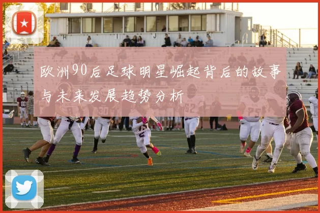 欧洲90后足球明星崛起背后的故事与未来发展趋势分析