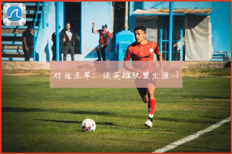 对话王军：谈英雄联盟生涯_1