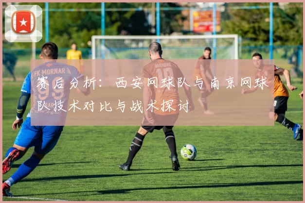 赛后分析：西安网球队与南京网球队技术对比与战术探讨