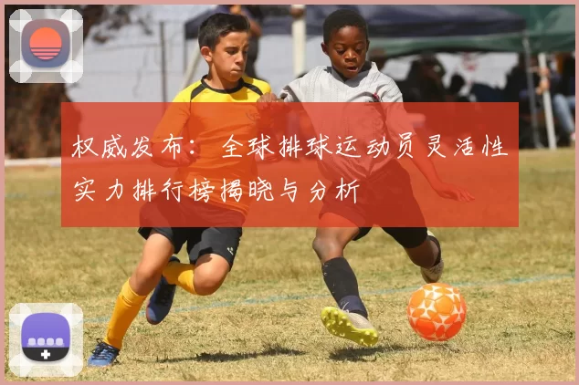 权威发布：全球排球运动员灵活性实力排行榜揭晓与分析